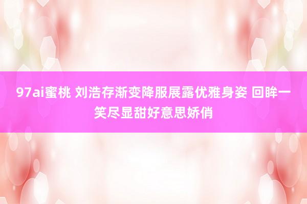 97ai蜜桃 刘浩存渐变降服展露优雅身姿 回眸一笑尽显甜好意思娇俏