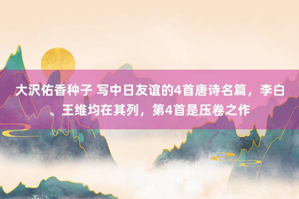 大沢佑香种子 写中日友谊的4首唐诗名篇，李白、王维均在其列，第4首是压卷之作
