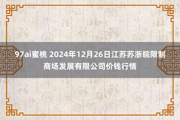 97ai蜜桃 2024年12月26日江苏苏浙皖限制商场发展有限公司价钱行情