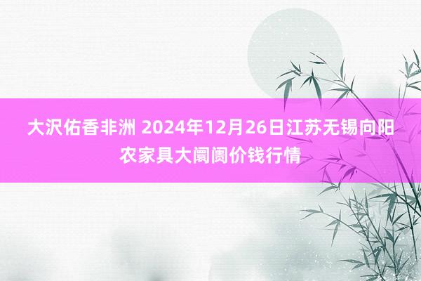 大沢佑香非洲 2024年12月26日江苏无锡向阳农家具大阛阓价钱行情