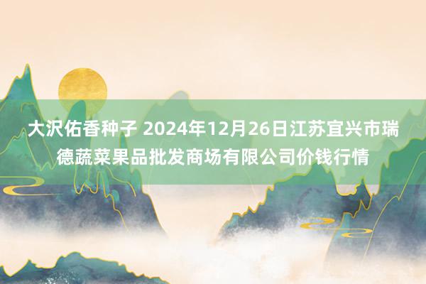 大沢佑香种子 2024年12月26日江苏宜兴市瑞德蔬菜果品批发商场有限公司价钱行情