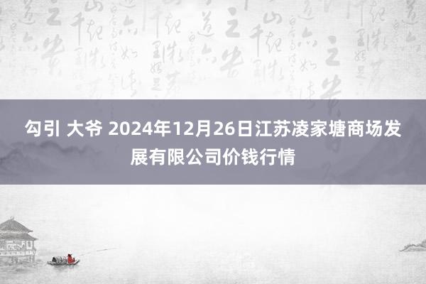 勾引 大爷 2024年12月26日江苏凌家塘商场发展有限公司价钱行情
