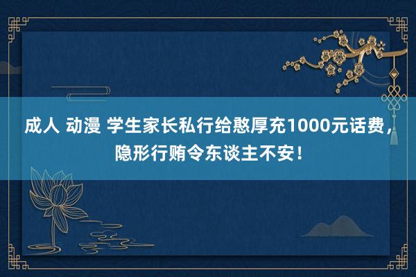 成人 动漫 学生家长私行给憨厚充1000元话费，隐形行贿令东谈主不安！