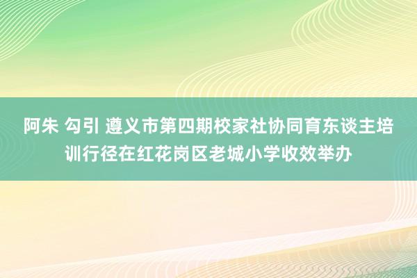 阿朱 勾引 遵义市第四期校家社协同育东谈主培训行径在红花岗区老城小学收效举办