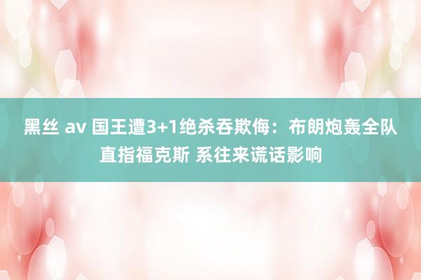 黑丝 av 国王遭3+1绝杀吞欺侮：布朗炮轰全队直指福克斯 系往来谎话影响