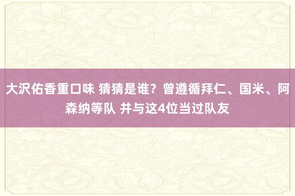 大沢佑香重口味 猜猜是谁？曾遵循拜仁、国米、阿森纳等队 并与这4位当过队友