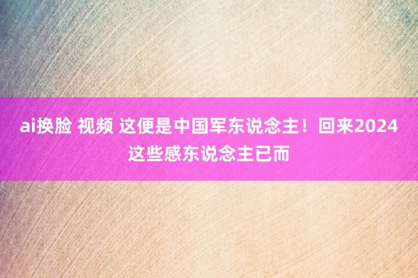 ai换脸 视频 这便是中国军东说念主！回来2024这些感东说念主已而