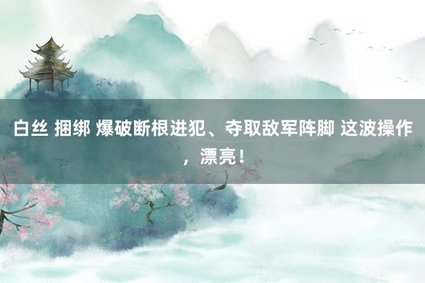 白丝 捆绑 爆破断根进犯、夺取敌军阵脚 这波操作，漂亮！