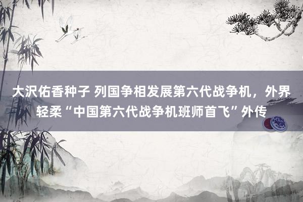 大沢佑香种子 列国争相发展第六代战争机，外界轻柔“中国第六代战争机班师首飞”外传