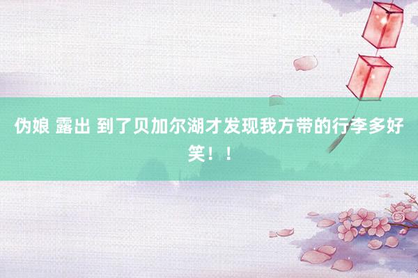 伪娘 露出 到了贝加尔湖才发现我方带的行李多好笑!!