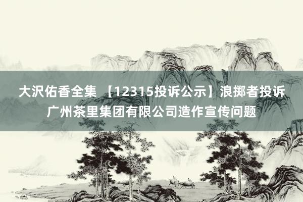大沢佑香全集 【12315投诉公示】浪掷者投诉广州茶里集团有限公司造作宣传问题