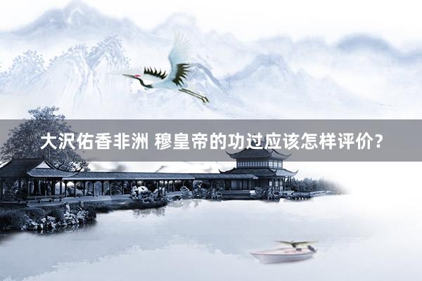 大沢佑香非洲 穆皇帝的功过应该怎样评价？