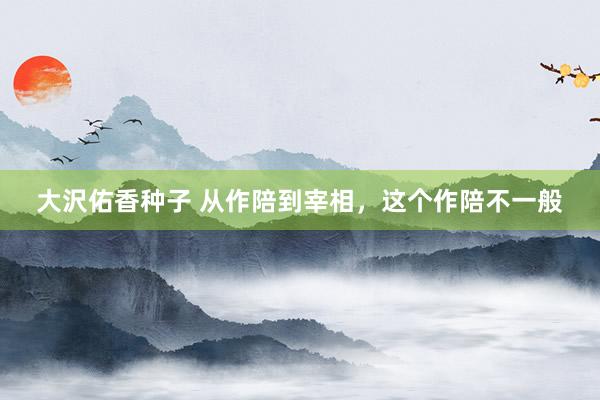 大沢佑香种子 从作陪到宰相，这个作陪不一般