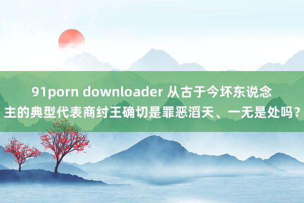 91porn downloader 从古于今坏东说念主的典型代表商纣王确切是罪恶滔天、一无是处吗？