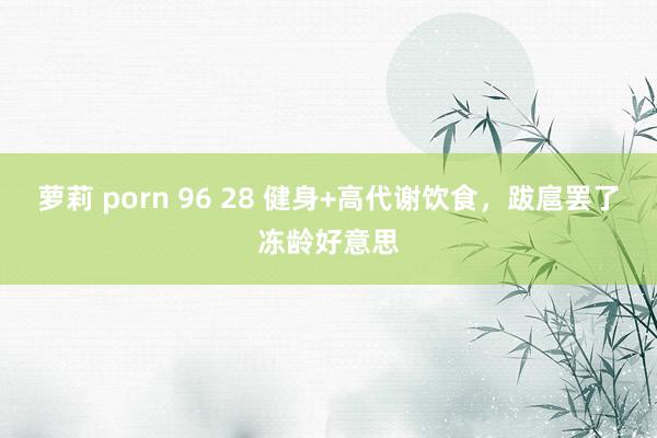 萝莉 porn 96 28 健身+高代谢饮食,跋扈罢了冻龄好意思