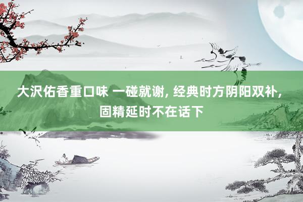 大沢佑香重口味 一碰就谢， 经典时方阴阳双补， 固精延时不在话下