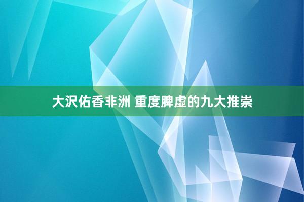 大沢佑香非洲 重度脾虚的九大推崇