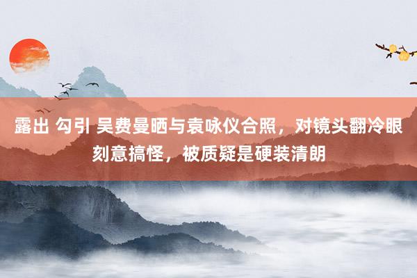 露出 勾引 吴费曼晒与袁咏仪合照,对镜头翻冷眼刻意搞怪,被质疑是硬装清朗