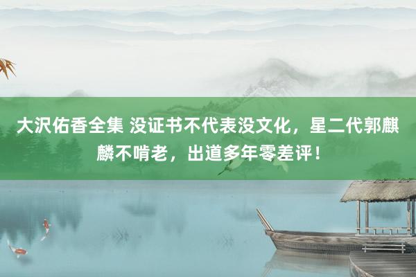 大沢佑香全集 没证书不代表没文化，星二代郭麒麟不啃老，出道多年零差评！