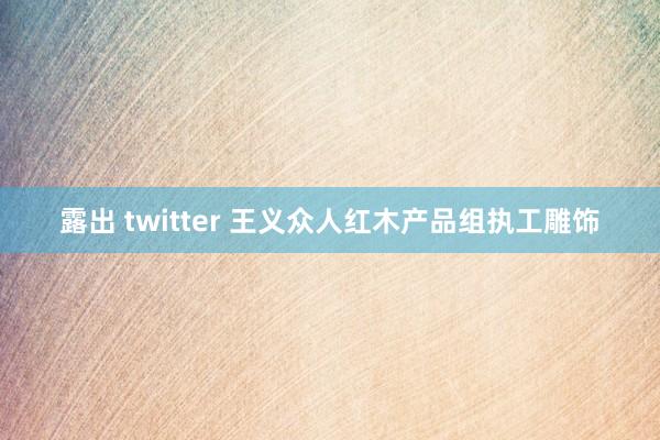 露出 twitter 王义众人红木产品组执工雕饰