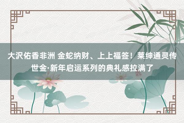大沢佑香非洲 金蛇纳财、上上福签！莱绅通灵传世金·新年启运系列的典礼感拉满了