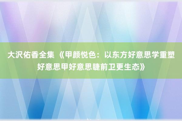 大沢佑香全集 《甲颜悦色：以东方好意思学重塑好意思甲好意思睫前卫更生态》