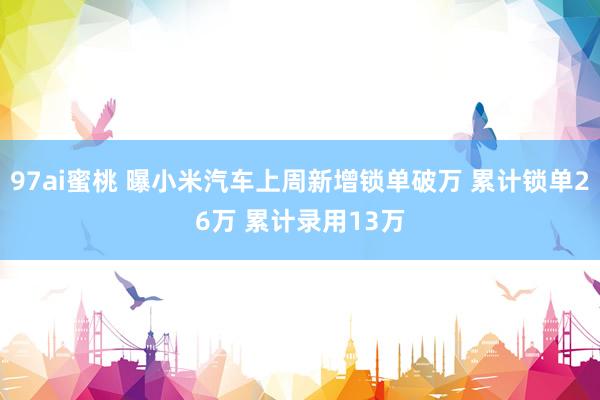 97ai蜜桃 曝小米汽车上周新增锁单破万 累计锁单26万 累计录用13万