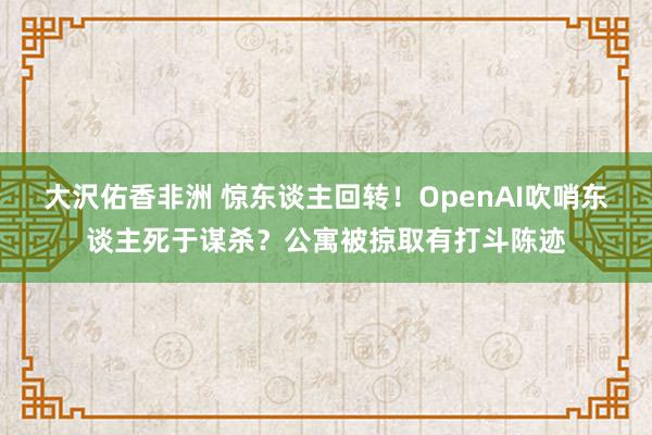 大沢佑香非洲 惊东谈主回转！OpenAI吹哨东谈主死于谋杀？公寓被掠取有打斗陈迹