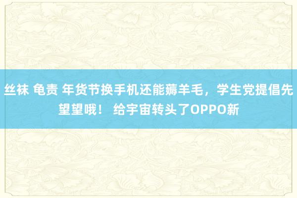 丝袜 龟责 年货节换手机还能薅羊毛，学生党提倡先望望哦！ 给宇宙转头了OPPO新