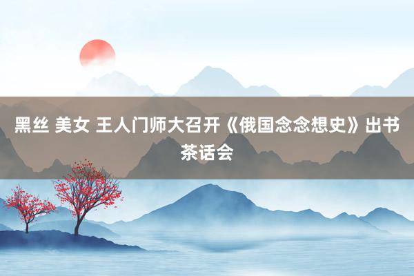 黑丝 美女 王人门师大召开《俄国念念想史》出书茶话会