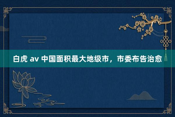 白虎 av 中国面积最大地级市，市委布告治愈