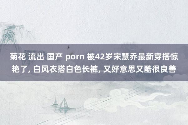 菊花 流出 国产 porn 被42岁宋慧乔最新穿搭惊艳了， 白风衣搭白色长裤， 又好意思又酷很良善