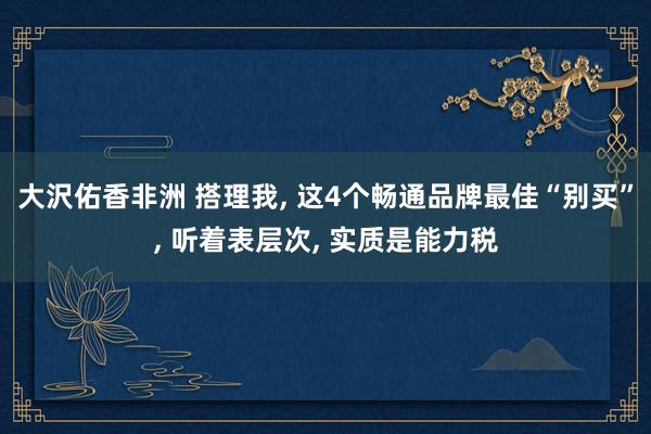 大沢佑香非洲 搭理我， 这4个畅通品牌最佳“别买”， 听着表层次， 实质是能力税