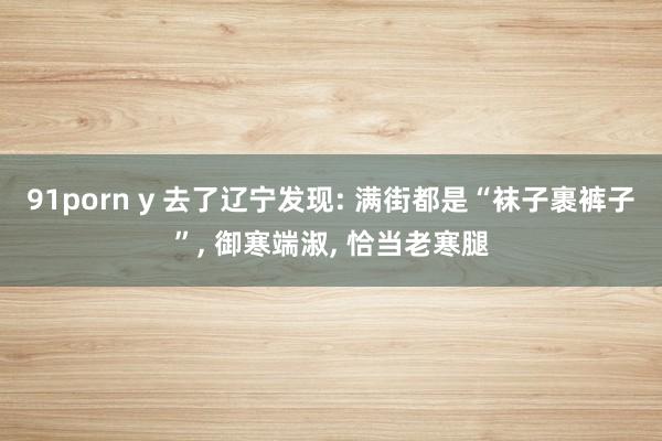 91porn y 去了辽宁发现: 满街都是“袜子裹裤子”， 御寒端淑， 恰当老寒腿
