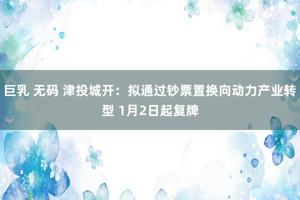 巨乳 无码 津投城开：拟通过钞票置换向动力产业转型 1月2日起复牌
