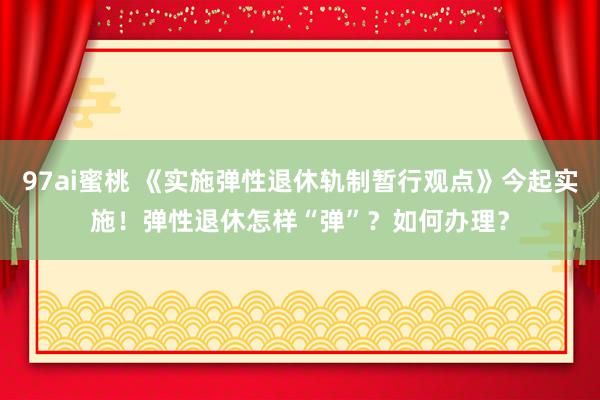 97ai蜜桃 《实施弹性退休轨制暂行观点》今起实施！弹性退休怎样“弹”？如何办理？