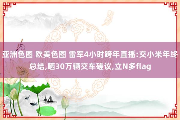 亚洲色图 欧美色图 雷军4小时跨年直播:交小米年终总结，晒30万辆交车磋议，立N多flag