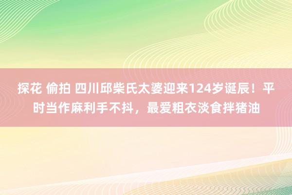 探花 偷拍 四川邱柴氏太婆迎来124岁诞辰！平时当作麻利手不抖，最爱粗衣淡食拌猪油