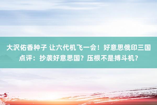 大沢佑香种子 让六代机飞一会！好意思俄印三国点评：抄袭好意思国？压根不是搏斗机？