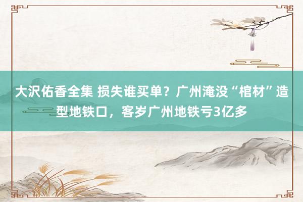大沢佑香全集 损失谁买单？广州淹没“棺材”造型地铁口，客岁广州地铁亏3亿多