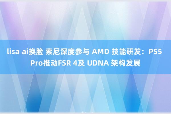 lisa ai换脸 索尼深度参与 AMD 技能研发：PS5 Pro推动FSR 4及 UDNA 架构发展