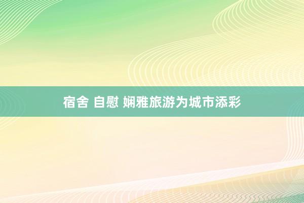宿舍 自慰 娴雅旅游为城市添彩