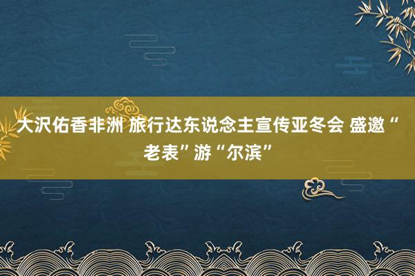 大沢佑香非洲 旅行达东说念主宣传亚冬会 盛邀“老表”游“尔滨”