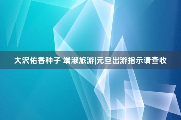 大沢佑香种子 端淑旅游|元旦出游指示请查收
