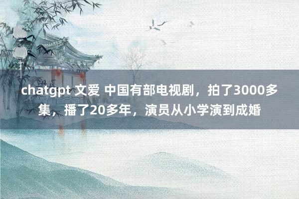 chatgpt 文爱 中国有部电视剧，拍了3000多集，播了20多年，演员从小学演到成婚