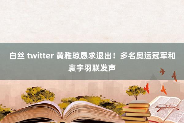白丝 twitter 黄雅琼恳求退出！多名奥运冠军和寰宇羽联发声
