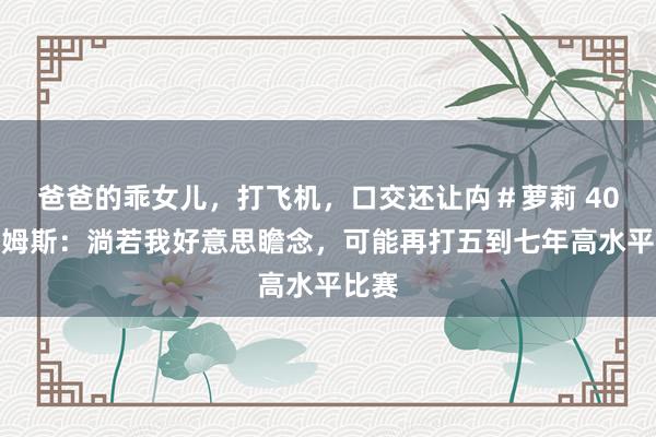 爸爸的乖女儿，打飞机，口交还让禸＃萝莉 40岁詹姆斯：淌若我好意思瞻念，可能再打五到七年高水平比赛