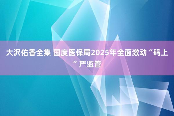 大沢佑香全集 国度医保局2025年全面激动“码上”严监管