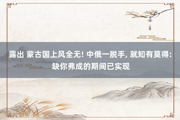 露出 蒙古国上风全无! 中俄一脱手， 就知有莫得: 缺你弗成的期间已实现