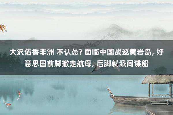 大沢佑香非洲 不认怂? 面临中国战巡黄岩岛， 好意思国前脚撤走航母， 后脚就派间谍船
